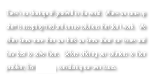 There’s no shortage of goodwill in the world.  Where we come up short is accepting tried and untrue solutions that don’t work.   We often know more than we think we know about our issues and how best to solve them.  Before offering our solutions to their problem, first KNOW us, considering our own issues.   