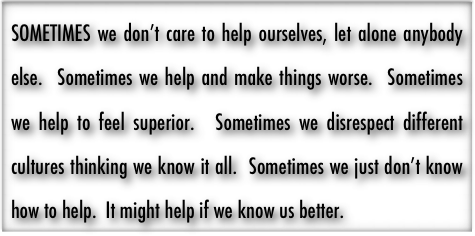 SOMETIMES we don’t care to help ourselves, let alone anybody else.  Sometimes we help and make things worse.  Sometimes we help to feel superior.  Sometimes we disrespect different cultures thinking we know it all.  Sometimes we just don’t know how to help.  It might help if we know us better.