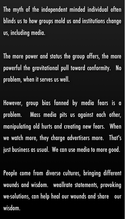 The myth of the independent minded individual often blinds us to how groups mold us and institutions change us, including media.  

The more power and status the group offers, the more powerful the gravitational pull toward conformity.  No problem, when it serves us well.  

However, group bias fanned by media fears is a problem.  Mass media pits us against each other, manipulating old hurts and creating new fears.  When we watch more, they charge advertisers more.  That's  just business as usual.  We can use media to more good.

People come from diverse cultures, bringing different wounds and wisdom.  weallrate statements, provoking we-solutions, can help heal our wounds and share   our wisdom.