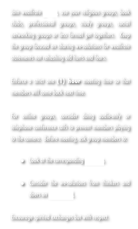 Join weallrate groups, use your religious groups, book clubs, professional groups, study groups, social networking groups or less formal get togethers.  Keep the group focused on sharing we-solutions for weallrate statements not rehashing old hurts and fears.

Enforce a strict one (1) hour meeting time so that members will come back next time. 

For online groups, consider doing audio-only or telephone conference calls to prevent members playing to the camera.  Before meeting, ask group members to: 

Look at the corresponding KNOW us.  

Consider the we-solutions from thinkers and doers on WeALL TALK.  

Encourage spirited exchanges but with respect.  
