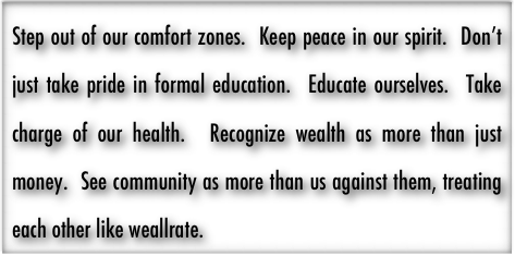 Step out of our comfort zones.  Keep peace in our spirit.  Don’t just take pride in formal education.  Educate ourselves.  Take charge of our health.  Recognize wealth as more than just money.  See community as more than us against them, treating each other like weallrate.