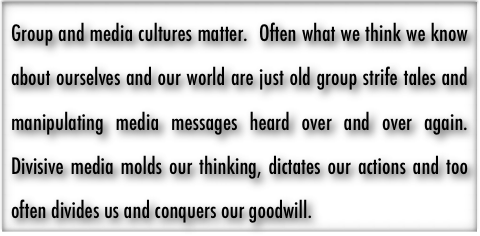 Group and media cultures matter.  Often what we think we know about ourselves and our world are just old group strife tales and manipulating media messages heard over and over again.  Divisive media molds our thinking, dictates our actions and too often divides us and conquers our goodwill.  