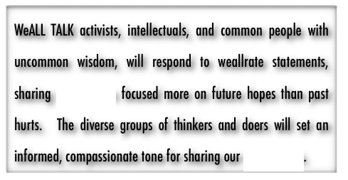 WeALL TALK activists, intellectuals, and common people with uncommon wisdom, will respond to weallrate statements, sharing we-solutions focused more on future hopes than past hurts.  The diverse groups of thinkers and doers will set an informed, compassionate tone for sharing our we-solutions.  