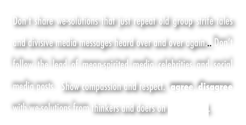 Don’t share we-solutions that just repeat old group strife tales and divisive media messages heard over and over again... Don’t follow the lead of mean-spirited media celebrities and social media posts.  Show compassion and respect.  agree, disagree with we-solutions from thinkers and doers on WeALL TALK. 