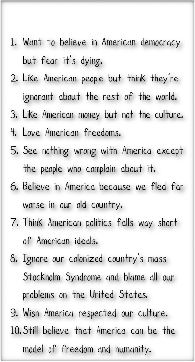 

Want to believe in American democracy but fear it’s dying.
Like American people but think they’re ignorant about the rest of the world.
Like American money but not the culture. 
Love American freedoms.
See nothing wrong with America except the people who complain about it.
Believe in America because we fled far worse in our old country. 
Think American politics falls way short of American ideals. 
Ignore our colonized country’s mass Stockholm Syndrome and blame all our problems on the United States.
Wish America respected our culture.
Still believe that America can be the model of freedom and humanity. 