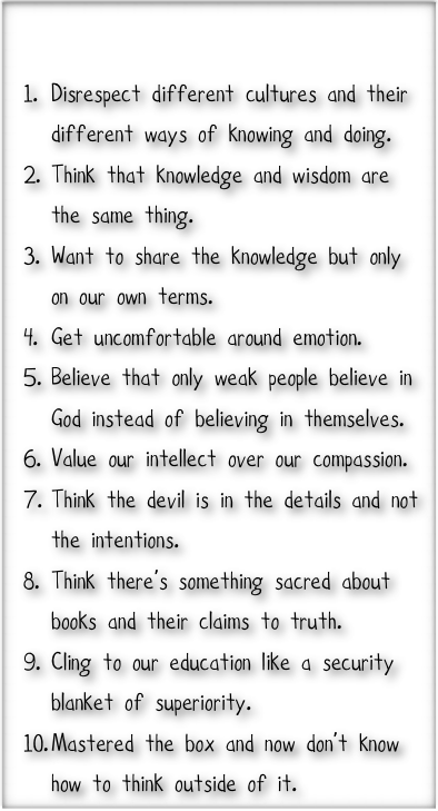 

Disrespect different cultures and their different ways of knowing and doing.
Think that knowledge and wisdom are the same thing.
Want to share the knowledge but only on our own terms.
Get uncomfortable around emotion.
Believe that only weak people believe in God instead of believing in themselves. 
Value our intellect over our compassion.
Think the devil is in the details and not the intentions. 
Think there’s something sacred about books and their claims to truth. 
Cling to our education like a security blanket of superiority.
Mastered the box and now don’t know how to think outside of it.