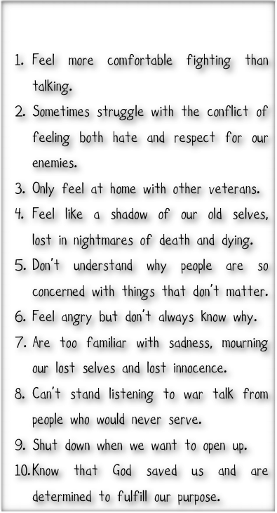 

Feel more comfortable fighting than talking.
Sometimes struggle with the conflict of feeling both hate and respect for our enemies.
Only feel at home with other veterans.
Feel like a shadow of our old selves, lost in nightmares of death and dying.
Don’t understand why people are so concerned with things that don’t matter. 
Feel angry but don’t always know why.
Are too familiar with sadness, mourning our lost selves and lost innocence. 
Can’t stand listening to war talk from people who would never serve. 
Shut down when we want to open up.
Know that God saved us and are determined to fulfill our purpose.