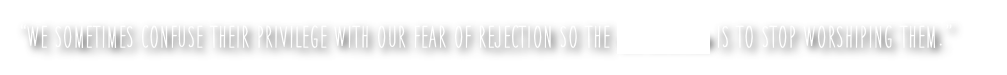 “we sometimes confuse their privilege with our fear of rejection so the we-solution is to stop worshiping them.”